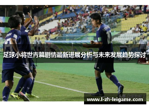 足球小将世青篇剧情最新进展分析与未来发展趋势探讨 足球小将世青篇剧情最新进展分析与未来发展趋势探讨