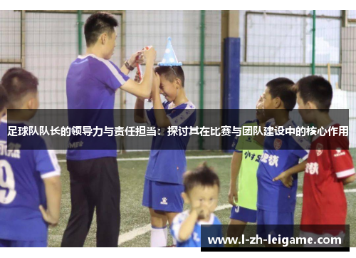 足球队队长的领导力与责任担当：探讨其在比赛与团队建设中的核心作用