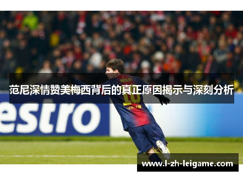 范尼深情赞美梅西背后的真正原因揭示与深刻分析