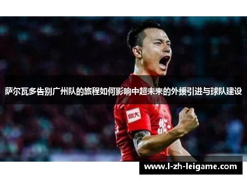 萨尔瓦多告别广州队的旅程如何影响中超未来的外援引进与球队建设 萨尔瓦多告别广州队的旅程如何影响中超未来的外援引进与球队建设