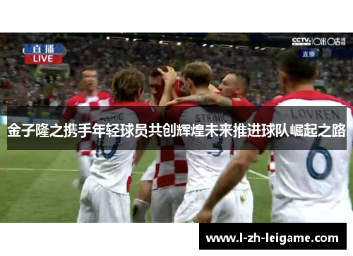 金子隆之携手年轻球员共创辉煌未来推进球队崛起之路