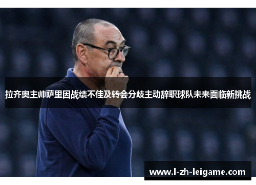 拉齐奥主帅萨里因战绩不佳及转会分歧主动辞职球队未来面临新挑战