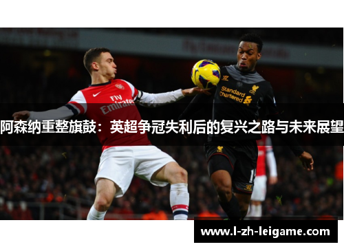 阿森纳重整旗鼓：英超争冠失利后的复兴之路与未来展望